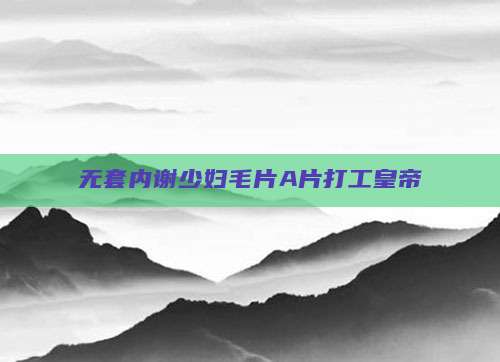 无套内谢少妇毛片A片打工皇帝